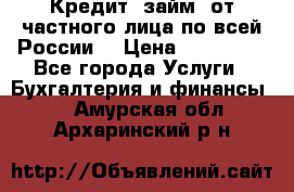 Кредит (займ) от частного лица по всей России  › Цена ­ 400 000 - Все города Услуги » Бухгалтерия и финансы   . Амурская обл.,Архаринский р-н